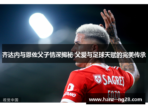 齐达内与恩佐父子情深揭秘 父爱与足球天赋的完美传承