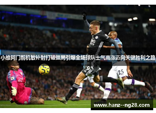 小维阿门前机敏补射打破僵局引爆全场球队士气高涨迈向关键胜利之路